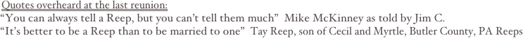 Quotes overheard at the last reunion:
“You can always tell a Reep, but you can’t tell them much”  Mike McKinney as told by Jim C.
“It’s better to be a Reep than to be married to one”  Tay Reep, son of Cecil and Myrtle, Butler County, PA Reeps